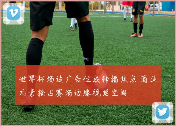 世界杯场边广告位成转播焦点 商业元素抢占赛场边缘视觉空间