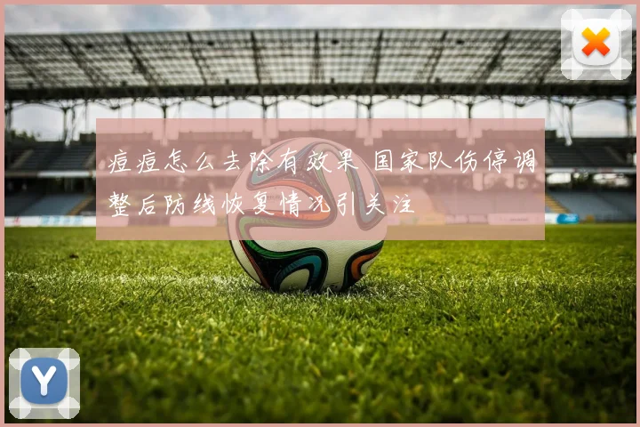 痘痘怎么去除有效果 国家队伤停调整后防线恢复情况引关注
