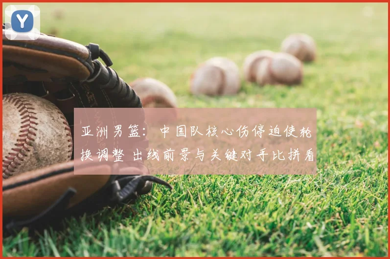 亚洲男篮：中国队核心伤停迫使轮换调整 出线前景与关键对手比拼看点