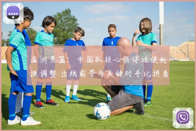 亚洲男篮：中国队核心伤停迫使轮换调整 出线前景与关键对手比拼看点