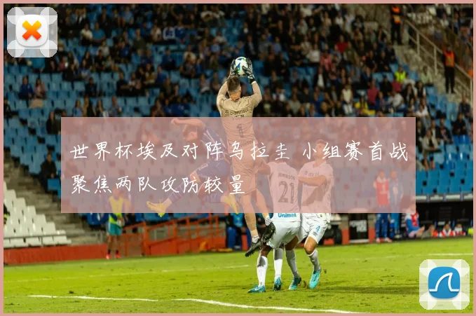 世界杯埃及对阵乌拉圭 小组赛首战聚焦两队攻防较量