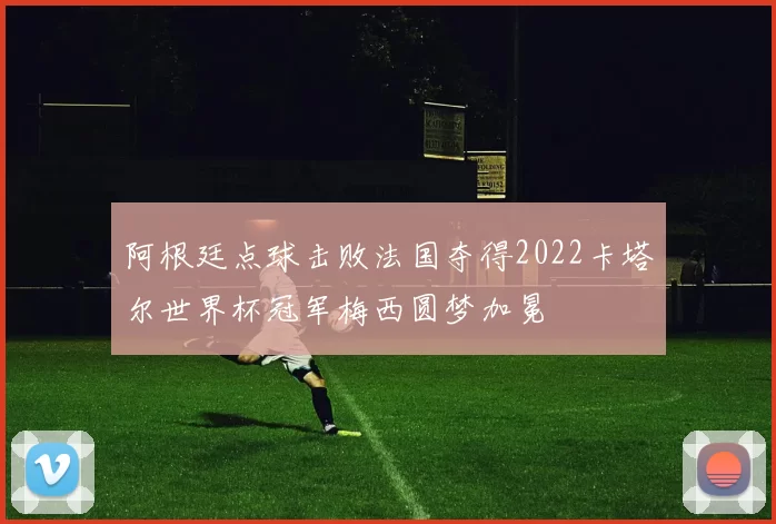 阿根廷点球击败法国夺得2022卡塔尔世界杯冠军梅西圆梦加冕