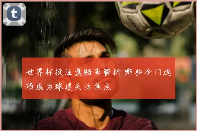 世界杯投注盘赔率解析 哪些冷门选项成为球迷关注焦点