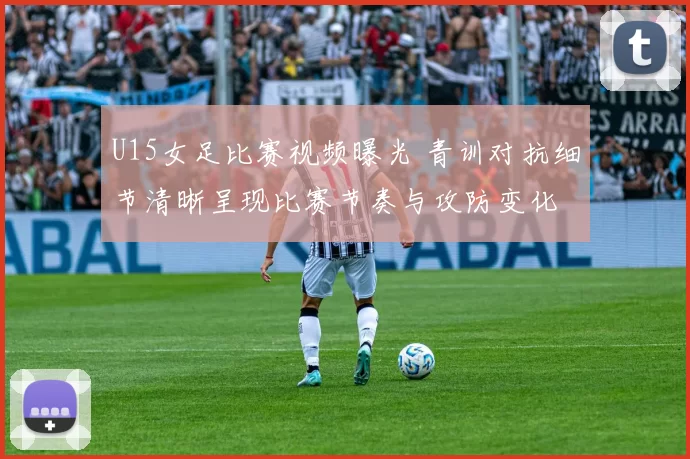 U15女足比赛视频曝光 青训对抗细节清晰呈现比赛节奏与攻防变化