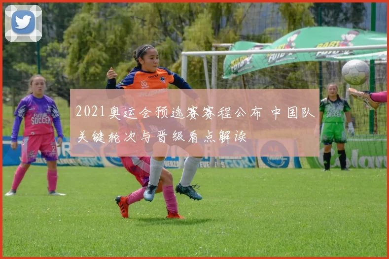 2021奥运会预选赛赛程公布 中国队关键轮次与晋级看点解读