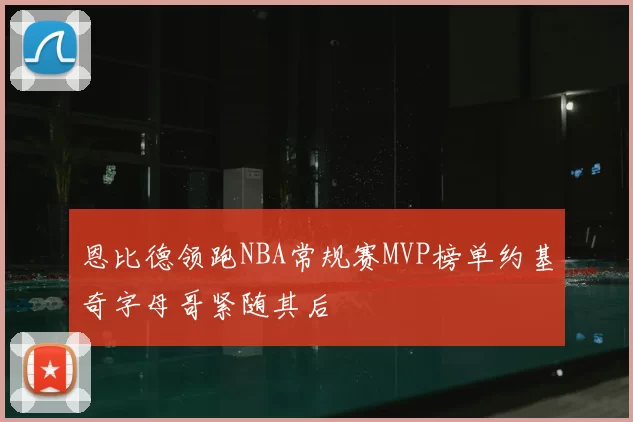 恩比德领跑NBA常规赛MVP榜单约基奇字母哥紧随其后