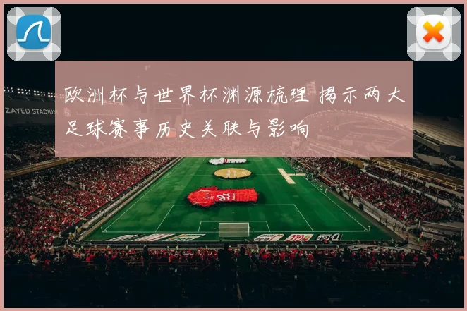 欧洲杯与世界杯渊源梳理 揭示两大足球赛事历史关联与影响