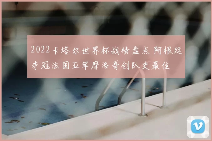 2022卡塔尔世界杯战绩盘点 阿根廷夺冠法国亚军摩洛哥创队史最佳