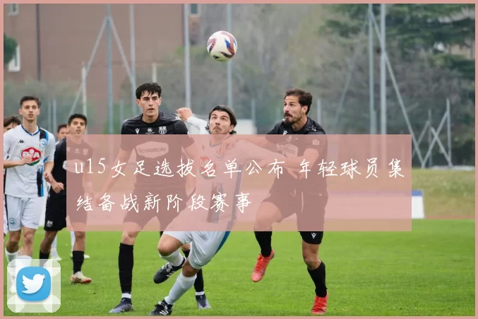 u15女足选拔名单公布 年轻球员集结备战新阶段赛事