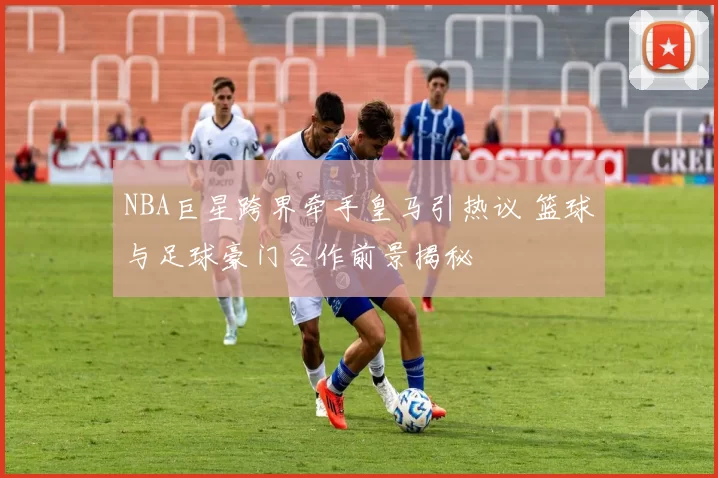 NBA巨星跨界牵手皇马引热议 篮球与足球豪门合作前景揭秘