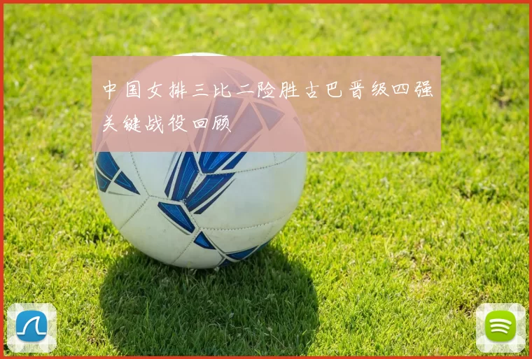 中国女排三比二险胜古巴晋级四强关键战役回顾