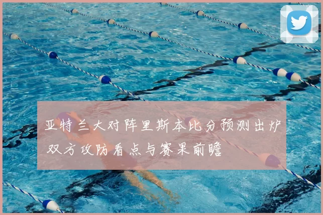 亚特兰大对阵里斯本比分预测出炉 双方攻防看点与赛果前瞻