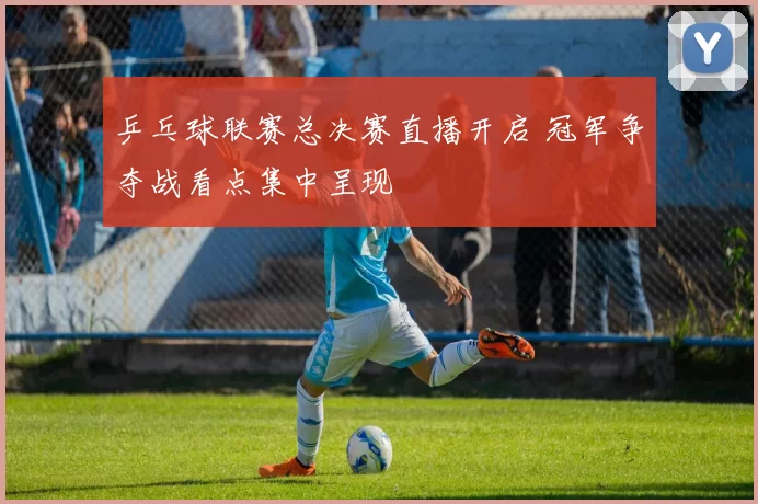 乒乓球联赛总决赛直播开启 冠军争夺战看点集中呈现