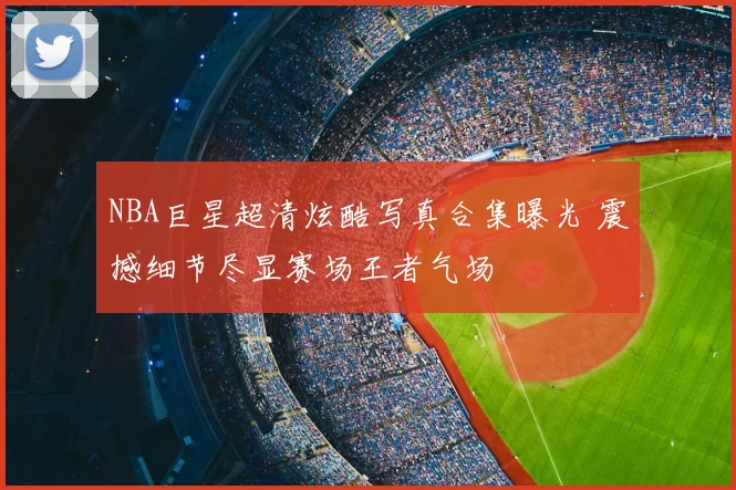 NBA巨星超清炫酷写真合集曝光 震撼细节尽显赛场王者气场