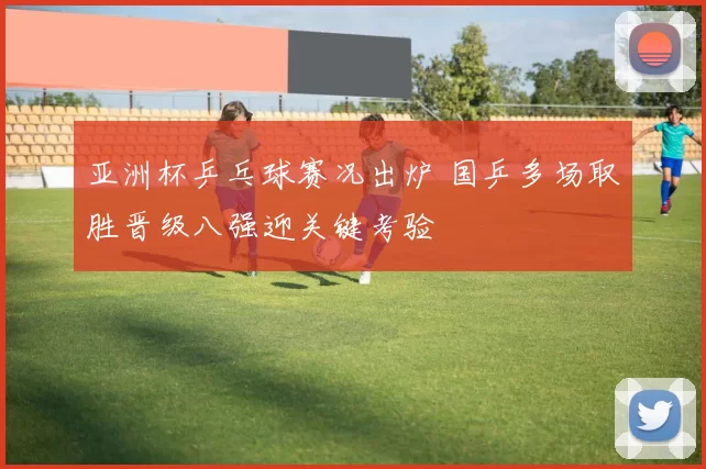 亚洲杯乒乓球赛况出炉 国乒多场取胜晋级八强迎关键考验