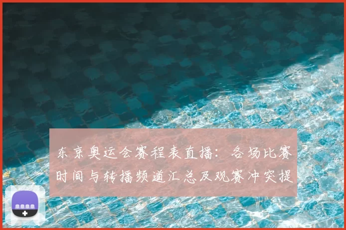 东京奥运会赛程表直播:各场比赛时间与转播频道汇总及观赛冲突提示