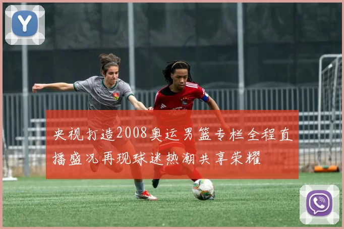 央视打造2008奥运男篮专栏全程直播盛况再现球迷热潮共享荣耀