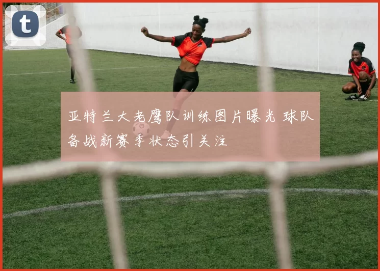 亚特兰大老鹰队训练图片曝光 球队备战新赛季状态引关注