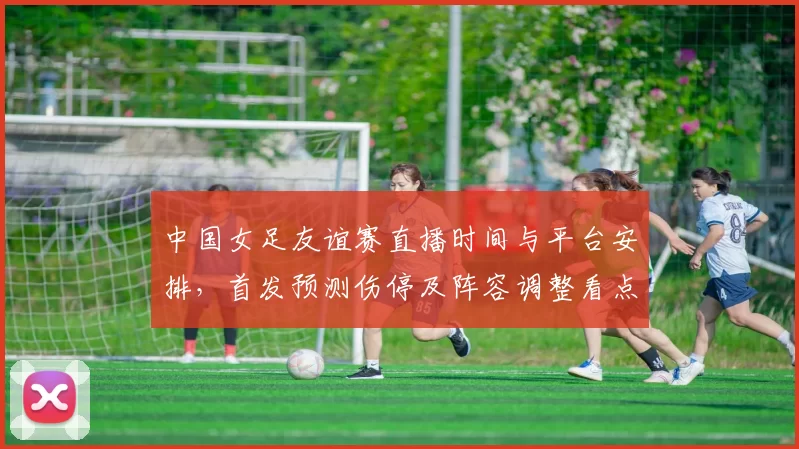中国女足友谊赛直播时间与平台安排，首发预测伤停及阵容调整看点