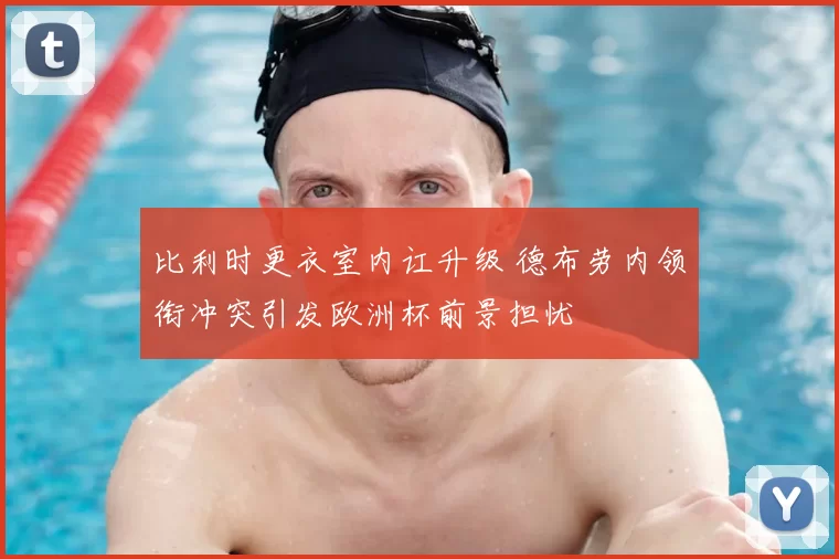 比利时更衣室内讧升级 德布劳内领衔冲突引发欧洲杯前景担忧