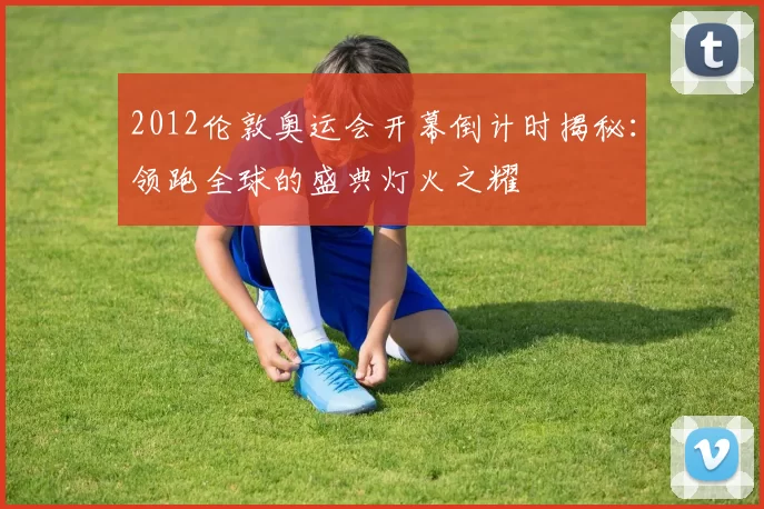 2012伦敦奥运会开幕倒计时揭秘：领跑全球的盛典灯火之耀