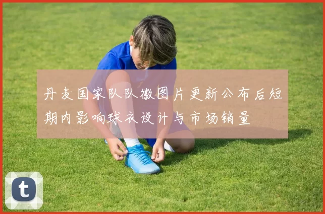 丹麦国家队队徽图片更新公布后短期内影响球衣设计与市场销量