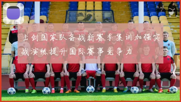 击剑国家队备战新赛季集训加强实战演练提升国际赛事竞争力