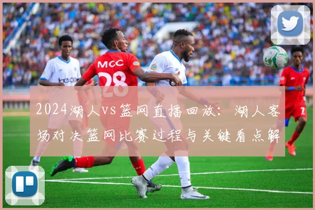 2024湖人vs篮网直播回放：湖人客场对决篮网比赛过程与关键看点解析
