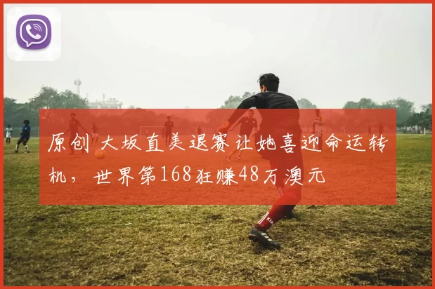 原创 大坂直美退赛让她喜迎命运转机，世界第168狂赚48万澳元