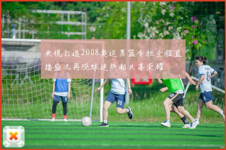 央视打造2008奥运男篮专栏全程直播盛况再现球迷热潮共享荣耀