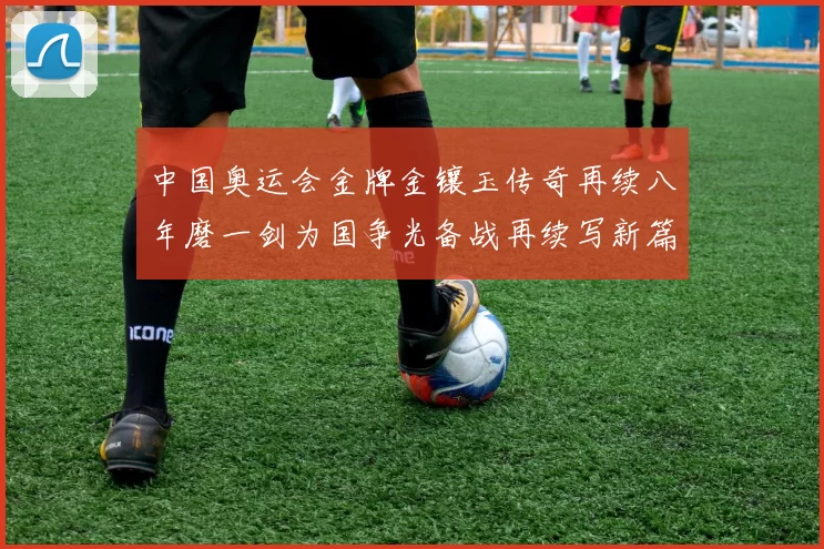 中国奥运会金牌金镶玉传奇再续八年磨一剑为国争光备战再续写新篇