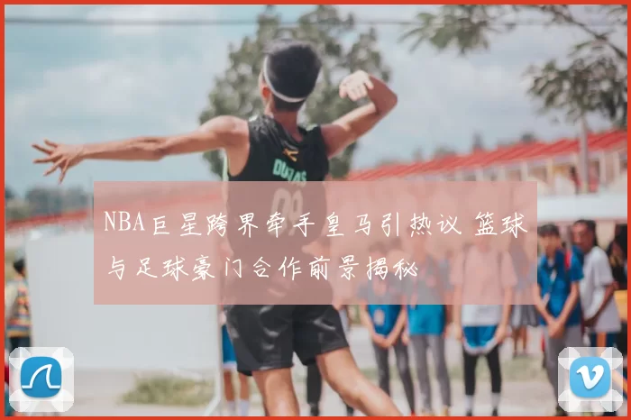 NBA巨星跨界牵手皇马引热议 篮球与足球豪门合作前景揭秘