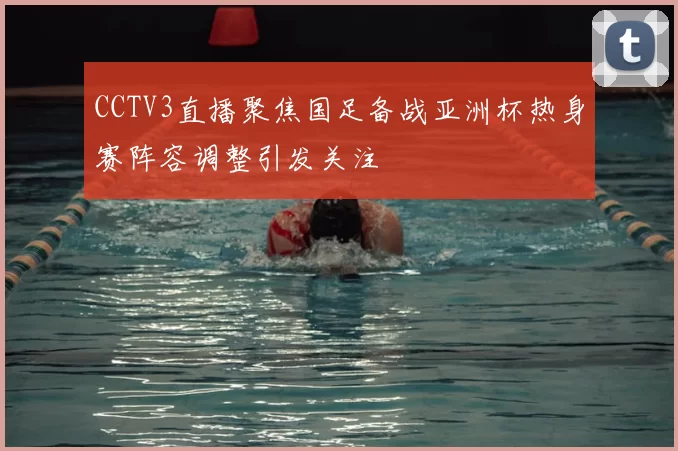 CCTV3直播聚焦国足备战亚洲杯热身赛阵容调整引发关注