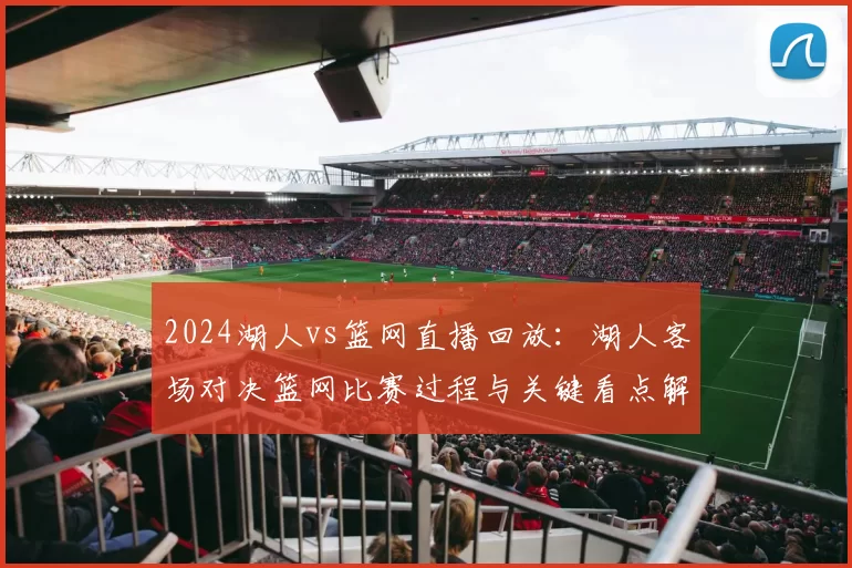 2024湖人vs篮网直播回放:湖人客场对决篮网比赛过程与关键看点解析