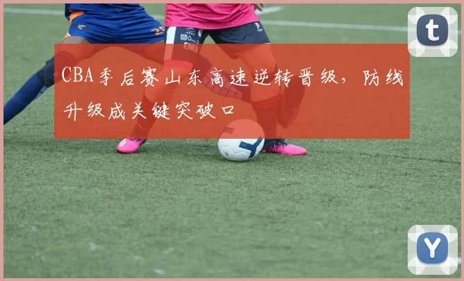 CBA季后赛山东高速逆转晋级,防线升级成关键突破口