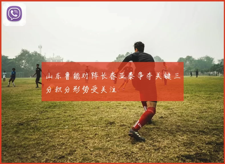 山东鲁能对阵长春亚泰争夺关键三分积分形势受关注