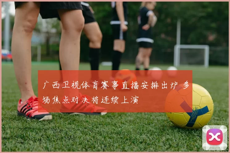 广西卫视体育赛事直播安排出炉 多场焦点对决将连续上演