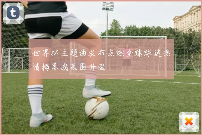 世界杯主题曲发布点燃全球球迷热情揭幕战氛围升温