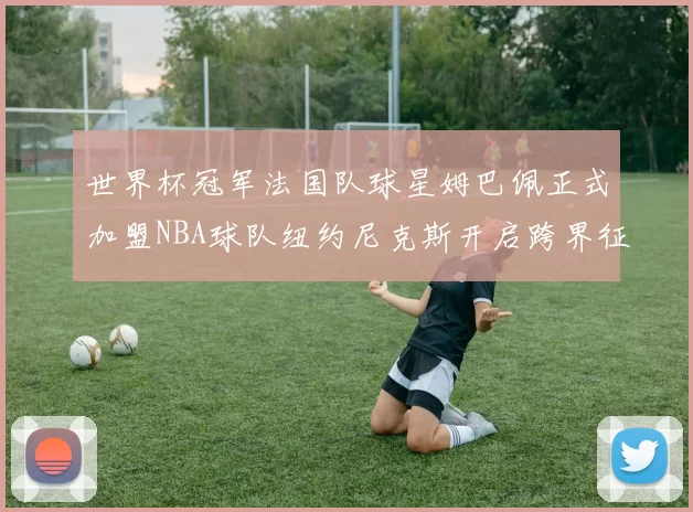 世界杯冠军法国队球星姆巴佩正式加盟NBA球队纽约尼克斯开启跨界征程