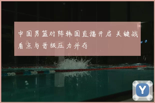 中国男篮对阵韩国直播开启 关键战看点与晋级压力并存