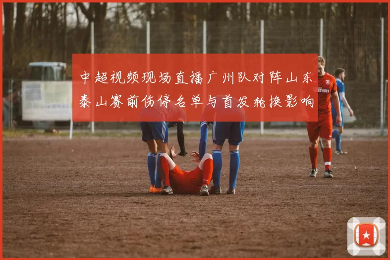 中超视频现场直播广州队对阵山东泰山赛前伤停名单与首发轮换影响