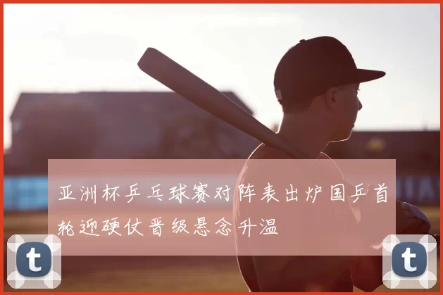 亚洲杯乒乓球赛对阵表出炉国乒首轮迎硬仗晋级悬念升温