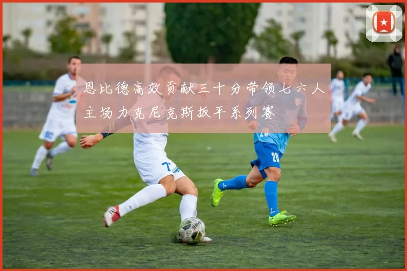 恩比德高效贡献三十分带领七六人主场力克尼克斯扳平系列赛