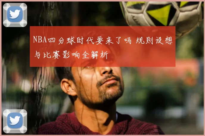 NBA四分球时代要来了吗 规则设想与比赛影响全解析