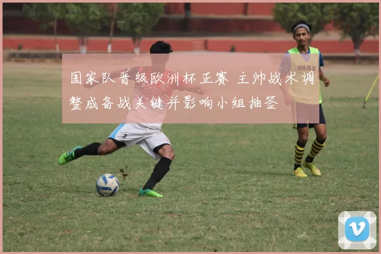国家队晋级欧洲杯正赛 主帅战术调整成备战关键并影响小组抽签