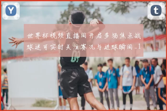 世界杯视频直播间开启多场焦点战球迷可实时关注赛况与进球瞬间_1
