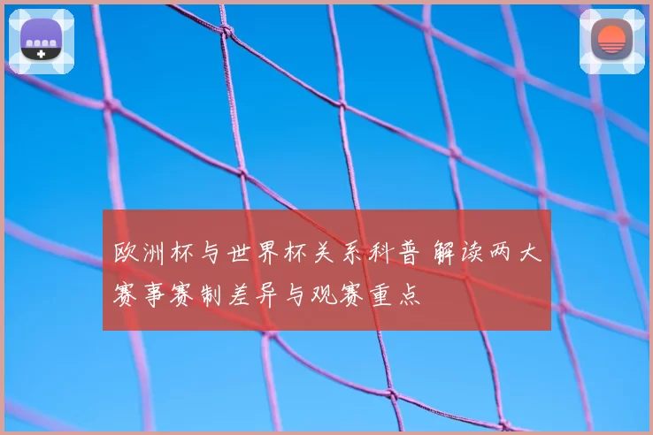 欧洲杯与世界杯关系科普 解读两大赛事赛制差异与观赛重点