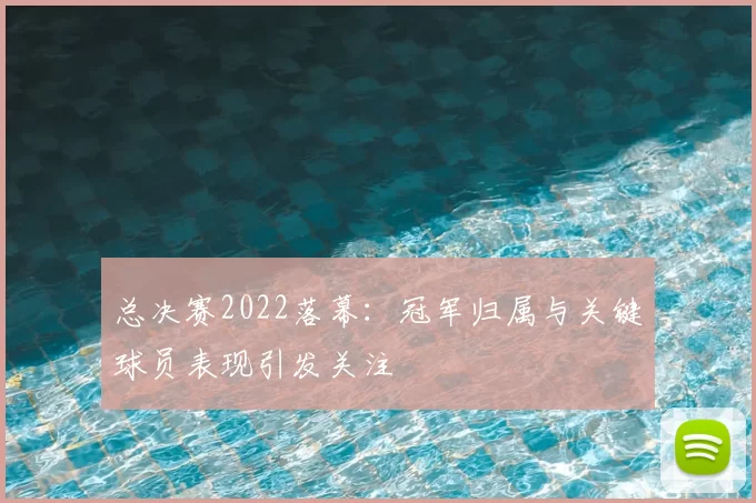 总决赛2022落幕:冠军归属与关键球员表现引发关注
