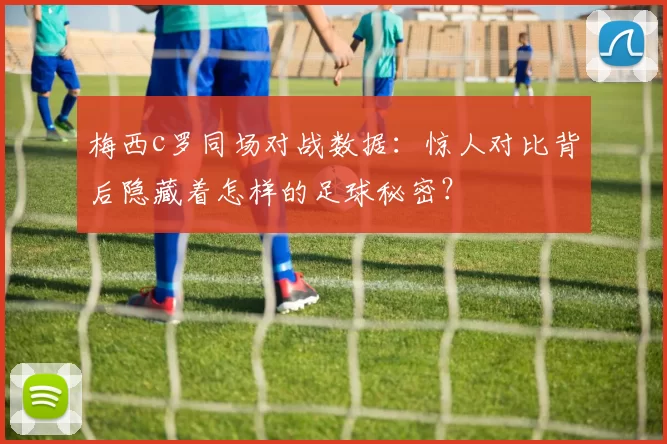 梅西c罗同场对战数据：惊人对比背后隐藏着怎样的足球秘密？
