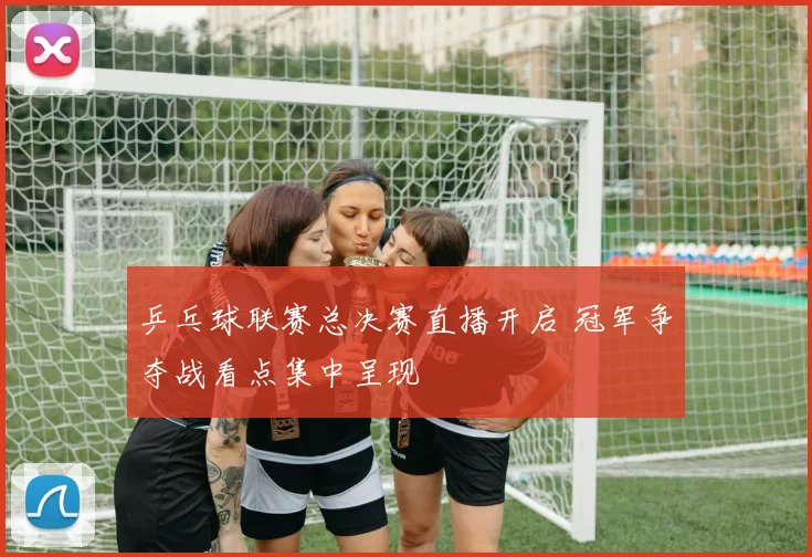 乒乓球联赛总决赛直播开启 冠军争夺战看点集中呈现
